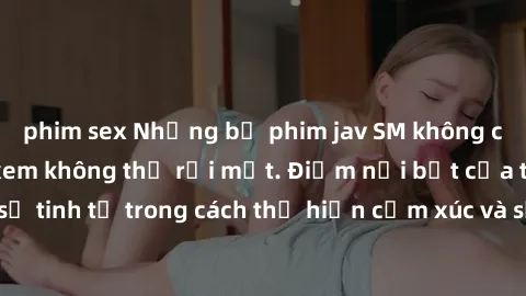 phim sex Những bộ phim jav SM không che khiến người xem không thể rời mắt. Điểm nổi bật của thể loại này là sự tinh tế trong cách thể hiện cảm xúc và sự hấp dẫn của những cảnh quay.