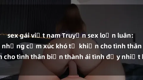 sex gái việt nam Truyện sex loạn luân: Bí mật gia đình và những cảm xúc khó tả khiến cho tình thân biến thành ái tình đầy nhiệt huyết