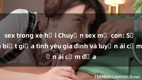 sex trong xe hơi Chuyện sex mẹ con: Sự phân biệt giữa tình yêu gia đình và luyến ái cấm địa