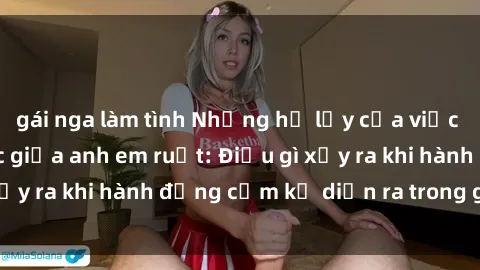 gái nga làm tình Những hệ lụy của việc có quan hệ tình dục giữa anh em ruột: Điều gì xảy ra khi hành động cấm kỵ diễn ra trong gia đình?
