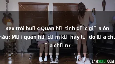sex trói buộc Quan hệ tình dục giữa ông cháu: Mối quan hệ cấm kỵ hay tự do lựa chọn?