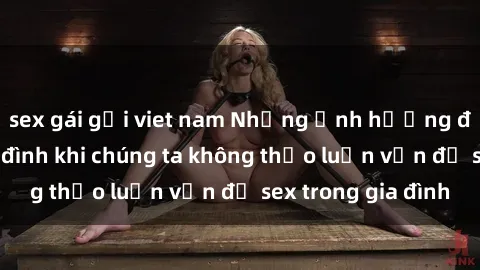 sex gái gọi viet nam Những ảnh hưởng đến tình cảm gia đình khi chúng ta không thảo luận vấn đề sex trong gia đình