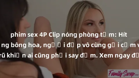 phim sex 4P Clip nóng phòng tắm: Hít thở nồng nàn hương bông hoa, người đẹp vô cùng gợi cảm và quyến rũ khiến ai cũng phải say đắm. Xem ngay để trải nghiệm điều đặc biệt!