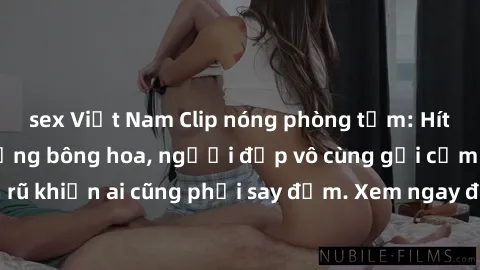 sex Việt Nam Clip nóng phòng tắm: Hít thở nồng nàn hương bông hoa, người đẹp vô cùng gợi cảm và quyến rũ khiến ai cũng phải say đắm. Xem ngay để trải nghiệm điều đặc biệt!