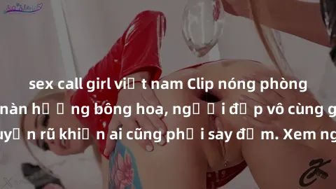 sex call girl việt nam Clip nóng phòng tắm: Hít thở nồng nàn hương bông hoa, người đẹp vô cùng gợi cảm và quyến rũ khiến ai cũng phải say đắm. Xem ngay để trải nghiệm điều đặc biệt!