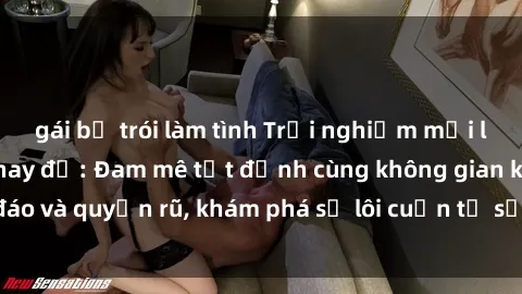 gái bị trói làm tình Trải nghiệm mới lạ với sex phòng thay đồ: Đam mê tột đỉnh cùng không gian kín đáo và quyến rũ, khám phá sự lôi cuốn từ sự hấp dẫn của nơi này.