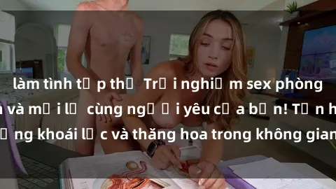 làm tình tập thể Trải nghiệm sex phòng tắm đầy kích thích và mới lạ cùng người yêu của bạn! Tận hưởng khoái lạc và thăng hoa trong không gian tắm ấm áp và gợi cảm.