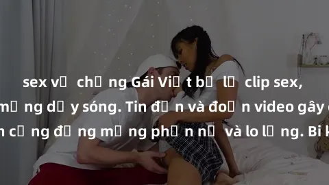sex vợ chồng Gái Việt bị lộ clip sex, scandal khiến dân mạng dậy sóng. Tin đồn và đoạn video gây chấn động, khiến cộng đồng mạng phẫn nộ và lo lắng. Bi kịch ẩn sau bức màn đen tối của thế giới ảo.
