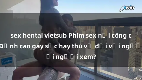 sex hentai vietsub Phim sex nơi công cộng: Đỉnh cao gây sốc hay thú vị đối với người xem?