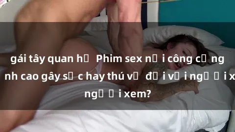 gái tây quan hệ Phim sex nơi công cộng: Đỉnh cao gây sốc hay thú vị đối với người xem?