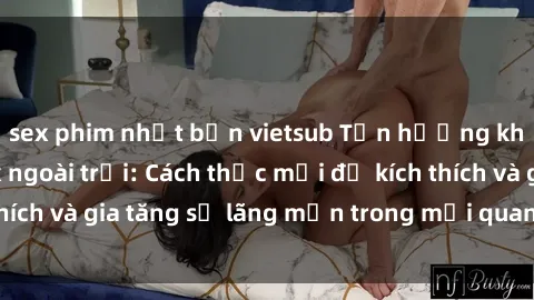 sex phim nhật bản vietsub Tận hưởng khoái cảm với sex ngoài trời: Cách thức mới để kích thích và gia tăng sự lãng mạn trong mối quan hệ của bạn!