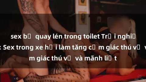 sex bị quay lén trong toilet Trải nghiệm hứa hẹn: Sex trong xe hơi làm tăng cảm giác thú vị và mãnh liệt