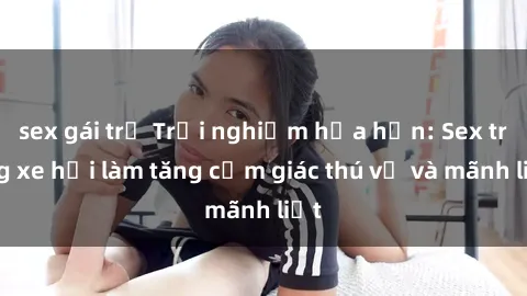 sex gái trẻ Trải nghiệm hứa hẹn: Sex trong xe hơi làm tăng cảm giác thú vị và mãnh liệt