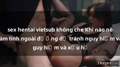 sex hentai vietsub không che Khi nào nên tránh làm tình ngoài đường để tránh nguy hiểm và xấu hổ