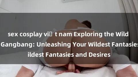 sex cosplay việt nam Exploring the Wild World of Sex Gangbang: Unleashing Your Wildest Fantasies and Desires