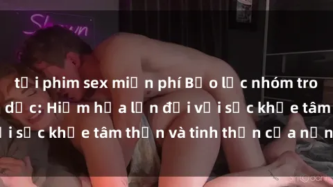 tải phim sex miễn phí Bạo lực nhóm trong các hành vi tình dục: Hiểm họa lớn đối với sức khỏe tâm thần và tinh thần của nạn nhân.