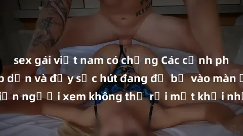 sex gái việt nam có chồng Các cảnh phim sex bukkake hấp dẫn và đầy sức hút đang đổ bộ vào màn ảnh, khiến người xem không thể rời mắt khỏi những cảnh quay đầy kích thích.