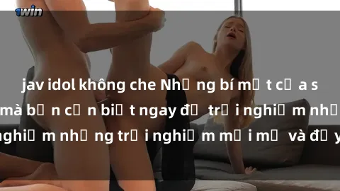 jav idol không che Những bí mật của sex nhóm không che mà bạn cần biết ngay để trải nghiệm những trải nghiệm mới mẻ và đầy kích thích.