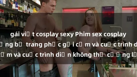 gái việt cosplay sexy Phim sex cosplay: Giấc mơ  cùng những bộ trang phục gợi cảm và cuộc trình diễn không thể cưỡng lại!