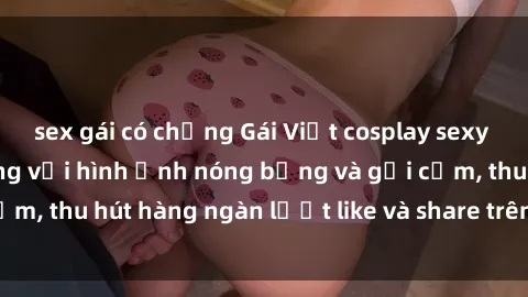 sex gái có chồng Gái Việt cosplay sexy khiến fan phát cuồng với hình ảnh nóng bỏng và gợi cảm, thu hút hàng ngàn lượt like và share trên mạng xã hội.