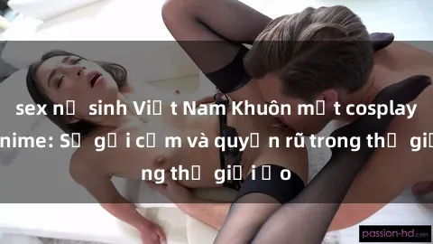 sex nữ sinh Việt Nam Khuôn mặt cosplay sex anime: Sự gợi cảm và quyến rũ trong thế giới ảo