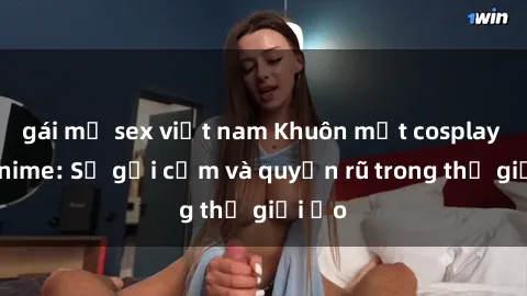 gái mỹ sex việt nam Khuôn mặt cosplay sex anime: Sự gợi cảm và quyến rũ trong thế giới ảo