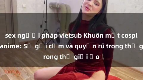 sex người pháp vietsub Khuôn mặt cosplay sex anime: Sự gợi cảm và quyến rũ trong thế giới ảo
