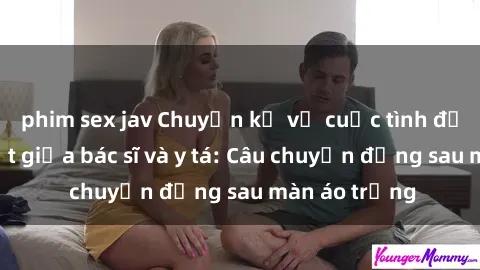 phim sex jav Chuyện kể về cuộc tình đầy nhiệt huyết giữa bác sĩ và y tá: Câu chuyện đằng sau màn áo trắng