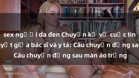 sex người da đen Chuyện kể về cuộc tình đầy nhiệt huyết giữa bác sĩ và y tá: Câu chuyện đằng sau màn áo trắng