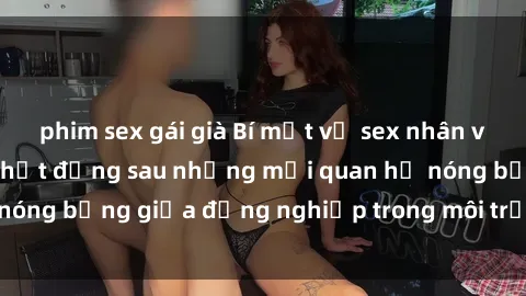 phim sex gái già Bí mật về sex nhân viên văn phòng: Sự thật đằng sau những mối quan hệ nóng bỏng giữa đồng nghiệp trong môi trường làm việc.