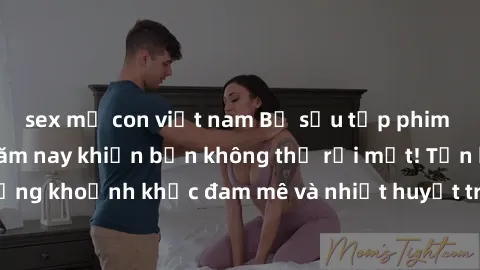 sex mẹ con việt nam Bộ sưu tập phim sex Mỹ hot nhất năm nay khiến bạn không thể rời mắt! Tận hưởng những khoảnh khắc đam mê và nhiệt huyết trong các tác phẩm nóng bỏng này!