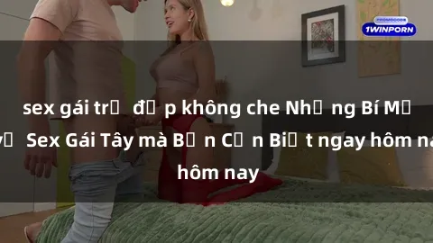 sex gái trẻ đẹp không che Những Bí Mật về Sex Gái Tây mà Bạn Cần Biết ngay hôm nay
