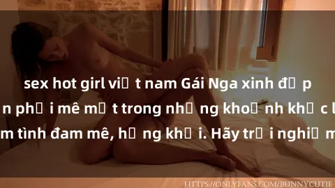 sex hot girl việt nam Gái Nga xinh đẹp, tài năng khiến bạn phải mê mệt trong những khoảnh khắc làm tình đam mê, hứng khởi. Hãy trải nghiệm cùng họ ngay hôm nay!