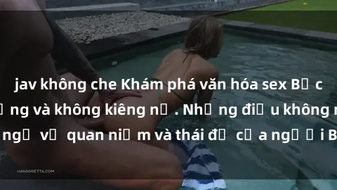 jav không che Khám phá văn hóa sex Bắc Âu: Sự tự do, đa dạng và không kiêng nể. Những điều không ngờ về quan niệm và thái độ của người Bắc Âu đối với tình dục.