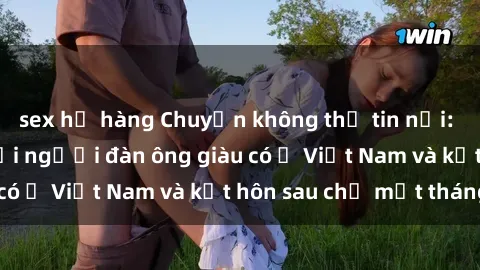 sex họ hàng Chuyện không thể tin nổi: Gái Tây quan hệ với người đàn ông giàu có ở Việt Nam và kết hôn sau chỉ một tháng