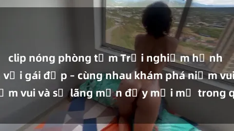 clip nóng phòng tắm Trải nghiệm hạnh phúc khi làm tình với gái đẹp – cùng nhau khám phá niềm vui và sự lãng mạn đầy mới mẻ trong quan hệ của bạn.