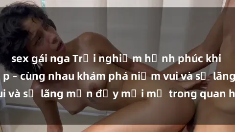 sex gái nga Trải nghiệm hạnh phúc khi làm tình với gái đẹp – cùng nhau khám phá niềm vui và sự lãng mạn đầy mới mẻ trong quan hệ của bạn.