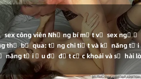 sex công viên Những bí mật về sex người lớn mà bạn không thể bỏ qua: từng chi tiết và kỹ năng tối ưu để đạt cực khoái và sự hài lòng tối đa.