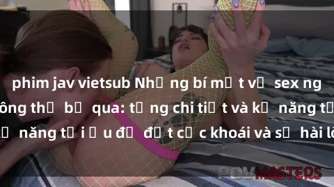 phim jav vietsub Những bí mật về sex người lớn mà bạn không thể bỏ qua: từng chi tiết và kỹ năng tối ưu để đạt cực khoái và sự hài lòng tối đa.