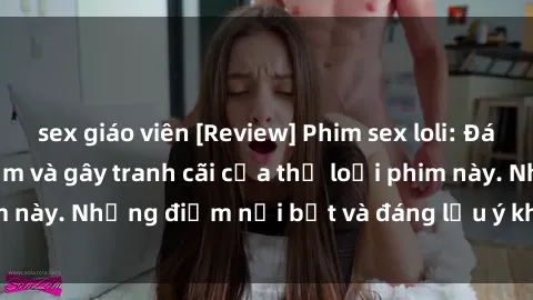 sex giáo viên [Review] Phim sex loli: Đánh giá về sự gợi cảm và gây tranh cãi của thể loại phim này. Những điểm nổi bật và đáng lưu ý khi xem phim loli.