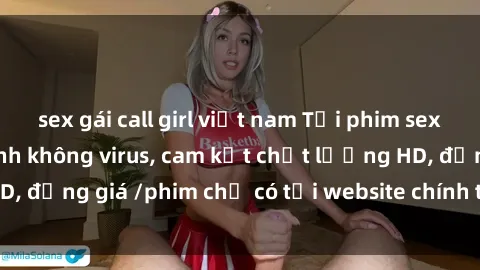 sex gái call girl việt nam Tải phim sex mới nhất cực nhanh không virus, cam kết chất lượng HD, đồng giá /phim chỉ có tại website chính thức. Đặt ngay!