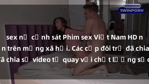 sex nữ cảnh sát Phim sex Việt Nam HD ngày càng phổ biến trên mạng xã hội. Các cặp đôi trẻ đã chia sẻ video tự quay với chất lượng sắc nét, gợi cảm.