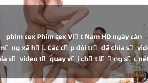 phim sex Phim sex Việt Nam HD ngày càng phổ biến trên mạng xã hội. Các cặp đôi trẻ đã chia sẻ video tự quay với chất lượng sắc nét, gợi cảm.