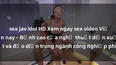 sex jav idol HD Xem ngay sex video Việt Nam hot nhất hiện nay – Đỉnh cao của nghệ thuật diễn xuất và đạo diễn trong ngành công nghiệp phim người lớn tại đây!