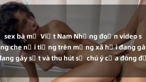 sex bà mẹ Việt Nam Những đoạn video sex Việt Nam không che nổi tiếng trên mạng xã hội đang gây sốt và thu hút sự chú ý của đông đảo người xem.