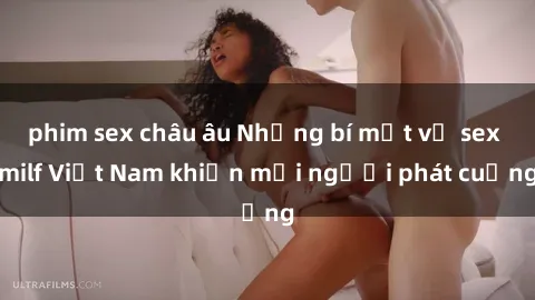 phim sex châu âu Những bí mật về sex milf Việt Nam khiến mọi người phát cuồng