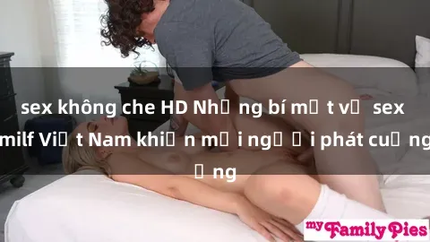 sex không che HD Những bí mật về sex milf Việt Nam khiến mọi người phát cuồng