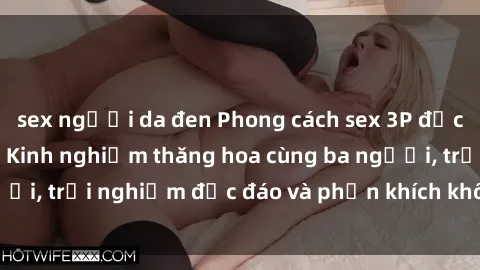 sex người da đen Phong cách sex 3P độc đáo tại Việt Nam: Kinh nghiệm thăng hoa cùng ba người, trải nghiệm độc đáo và phấn khích không thể bỏ lỡ!