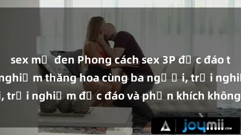 sex mỹ đen Phong cách sex 3P độc đáo tại Việt Nam: Kinh nghiệm thăng hoa cùng ba người, trải nghiệm độc đáo và phấn khích không thể bỏ lỡ!