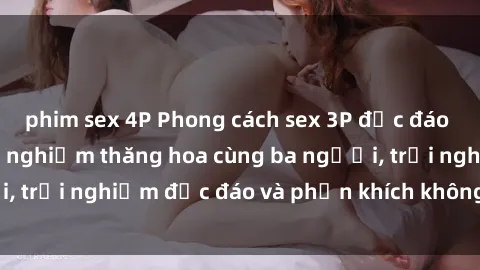 phim sex 4P Phong cách sex 3P độc đáo tại Việt Nam: Kinh nghiệm thăng hoa cùng ba người, trải nghiệm độc đáo và phấn khích không thể bỏ lỡ!